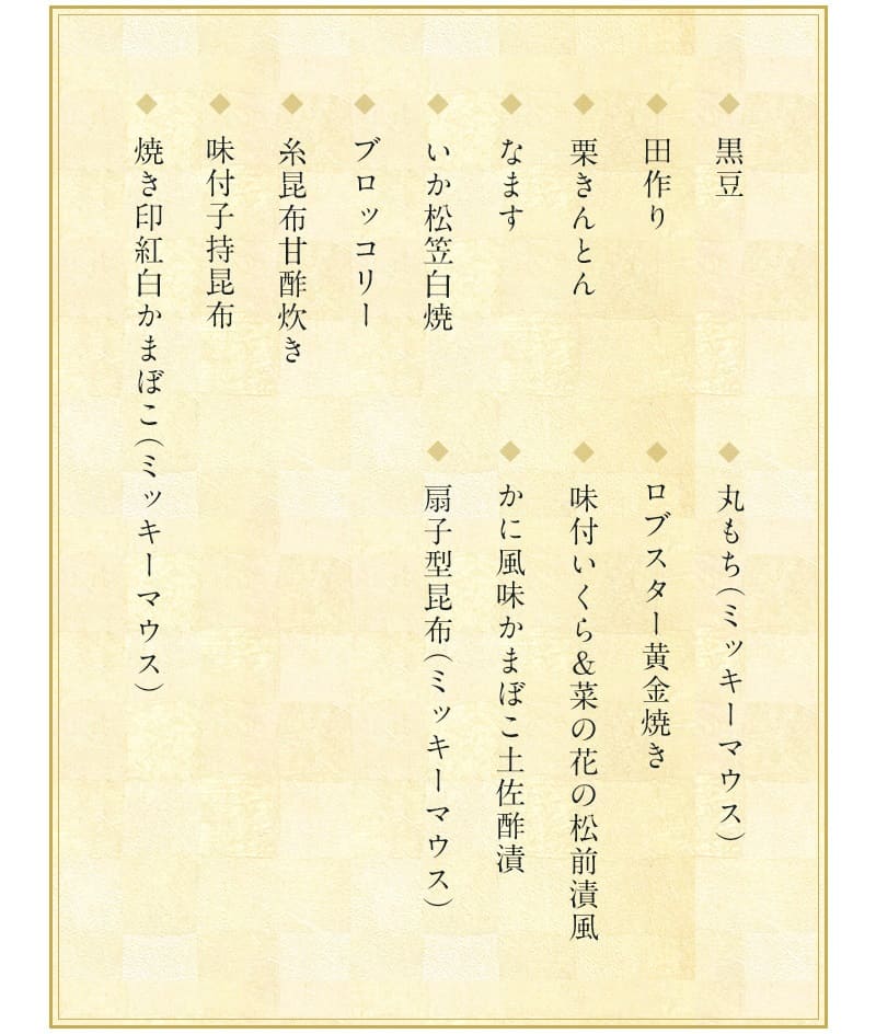 ディズニーおせち・三段重プレミアム2023一の重の料理の中身は「黒豆・田作り（かたくちいわしの稚魚の乾物を調理したもの）・栗きんとん・なます・いか松笠白焼・ブロッコリー・糸昆布甘酢炊き・味付け子持ち昆布・焼き印紅白かまぼこ（ミッキーマウス）・丸もち（ミッキーマウス）・ロブスター黄金焼き・味付いくら＆菜の花の松前漬風・かに風味かまぼこ土佐酢漬・扇子型昆布（ミッキーマウス）の和風中心の１４品」