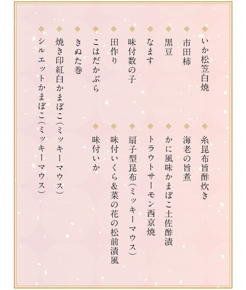 おせち・三段重「ミッキー＆フレンズ」2023の一の重の料理内容は、いか松笠白焼・市田柿・黒豆・なます・味付数の子・田作り（かたくちいわしの稚魚の乾物を調理したもの）・こはだかぶら・きぬた巻・焼き印紅白かまぼこ（ミッキーマウス）・シルエットかまぼこ（ミッキーマウス）・糸昆布旨酢炊き・海老の旨煮・かに風味かまぼこ土佐酢漬・トラウトサーモン西京焼き・扇子型昆布（ミッキーマウス）・味付いくら＆菜の花の松前漬風・味付いかの１７品