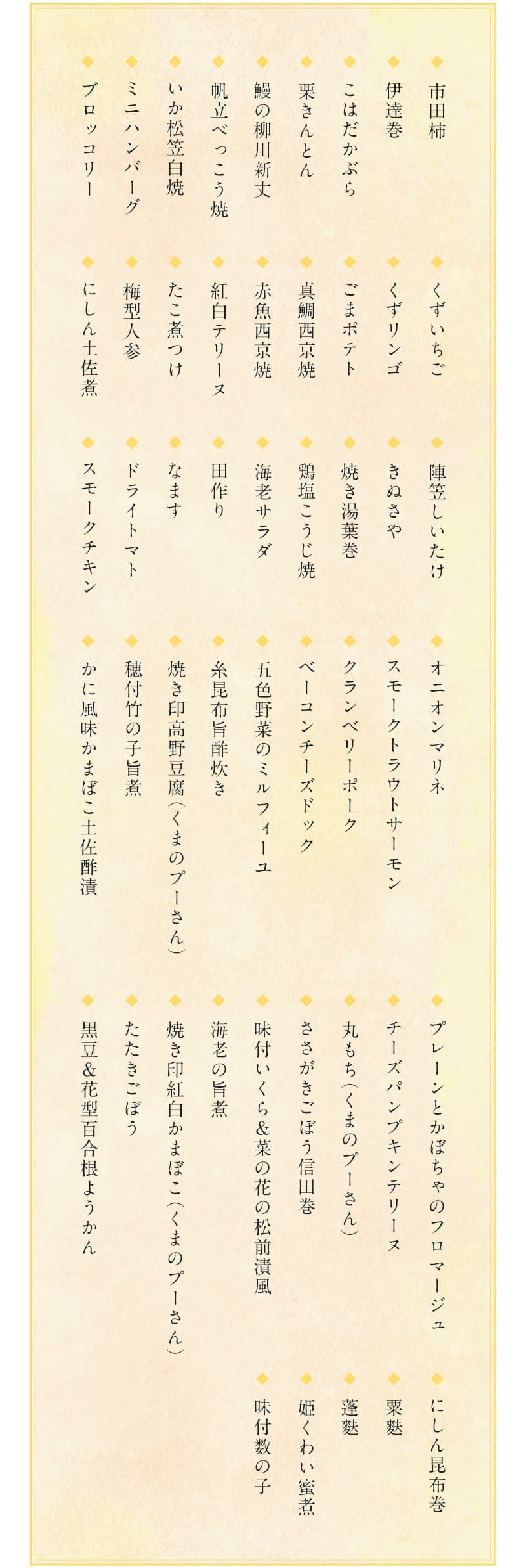 2023おせち・特段重「くまのプーさん」の料理内容は・・・市田柿／伊達巻／こはだかぶら／栗きんとん／鰻の柳川新丈／帆立べっこう焼／いか松笠白焼／ミニハンバーグ／ブロッコリー／くずいちご／きずリンゴ／ごまポテト／真鯛西京焼／赤魚西京焼／紅白テリーヌ／たこ煮つけ／梅型人参／にしん土佐煮／陣笠しいたけ／きぬさや／焼き湯葉巻／鶏塩こうじ焼／海老サラダ／田作り（かたくちいわしの稚魚の乾物を調理したもの）／なます／ドライトマト／スモークチキン／オニオンマリネ／スモークトラウトサーモン／クランベリーポーク／ベーコンチーズドック／五色野菜のミルフィーユ／糸昆布旨酢炊き／焼き印高野豆腐（プーさん）／穂付竹の子旨煮／かに風味かまぼこ土佐酢漬／プレーンとかぼちゃのフロマージュ／チーズパンプキンテリーヌ／丸もち（プーさん）／さかがきごぼう信田巻（しんだまき・油揚げを巻いた料理）／味付いくら＆菜の花の松前漬風／海老の旨煮／焼き印紅白かまぼこ（プーさん）／たたきごぼう／黒豆＆花型百合根ようかん／にしん昆布巻／栗麩／蓬麩（よもぎふ）姫くわい蜜煮／味付数の子／の50種類56品目